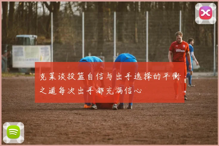 克莱谈投篮自信与出手选择的平衡之道每次出手都充满信心