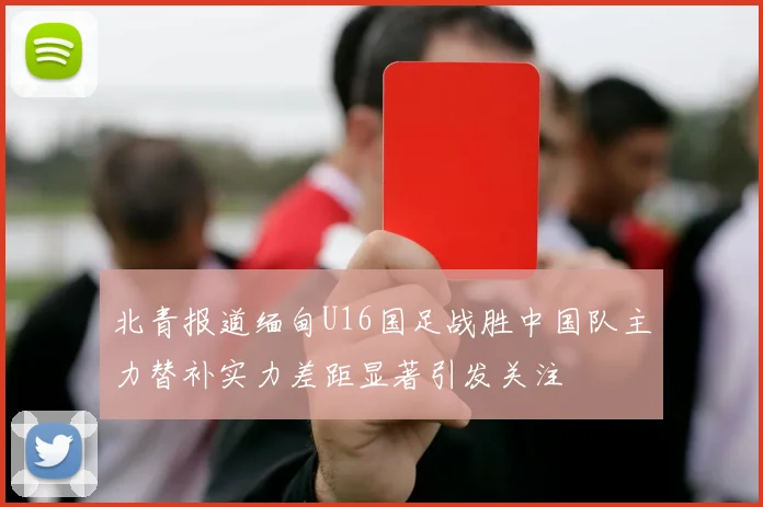 北青报道缅甸U16国足战胜中国队主力替补实力差距显著引发关注