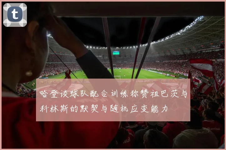哈登谈球队配合训练称赞祖巴茨与科林斯的默契与随机应变能力