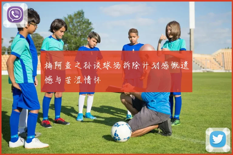 梅阿查之孙谈球场拆除计划感慨遗憾与苦涩情怀