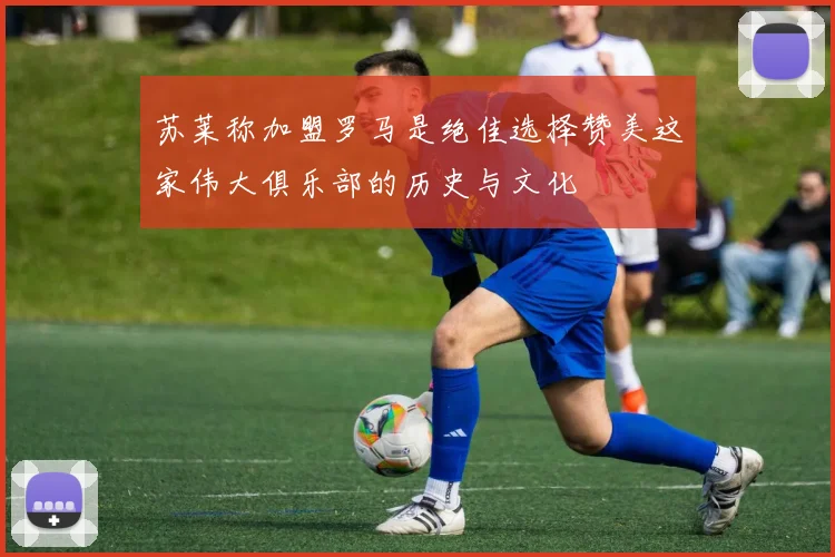 苏莱称加盟罗马是绝佳选择赞美这家伟大俱乐部的历史与文化