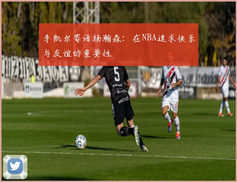 李凯尔寄语杨瀚森：在NBA追求快乐与友谊的重要性