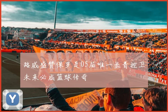 路威盛赞保罗是05届唯一长青控卫未来必成篮球传奇