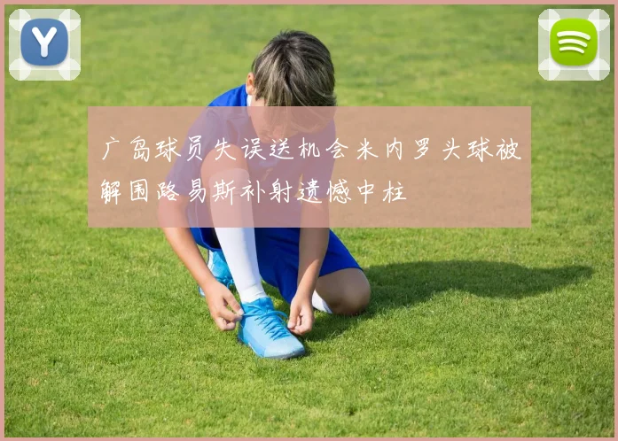 广岛球员失误送机会米内罗头球被解围路易斯补射遗憾中柱