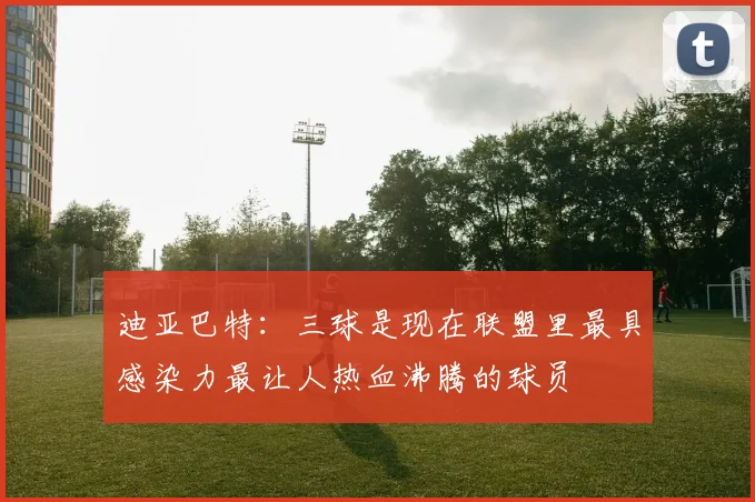 迪亚巴特：三球是现在联盟里最具感染力最让人热血沸腾的球员