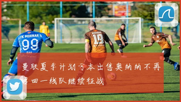 曼联夏季计划亏本出售奥纳纳不再召回一线队继续征战