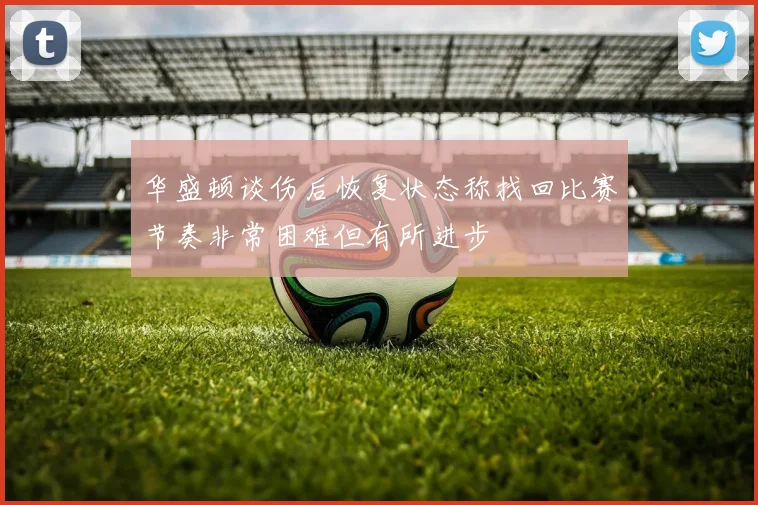华盛顿谈伤后恢复状态称找回比赛节奏非常困难但有所进步