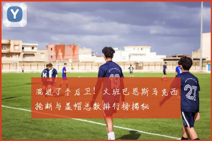 混进了个后卫！文班巴恩斯马克西抢断与盖帽总数排行榜揭秘