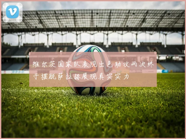 维尔茨国家队表现出色助攻两次终于摆脱萨拉赫展现真实实力