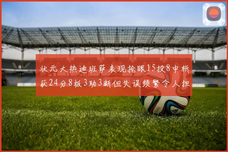 状元大热迪班萨表现抢眼15投8中斩获24分8板3助3断但失误频繁令人担忧