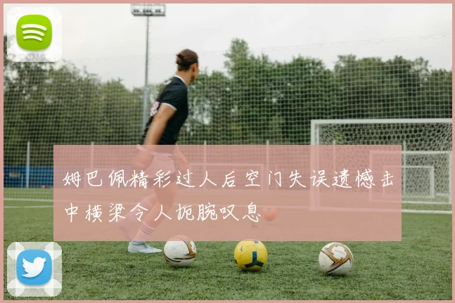 姆巴佩精彩过人后空门失误遗憾击中横梁令人扼腕叹息