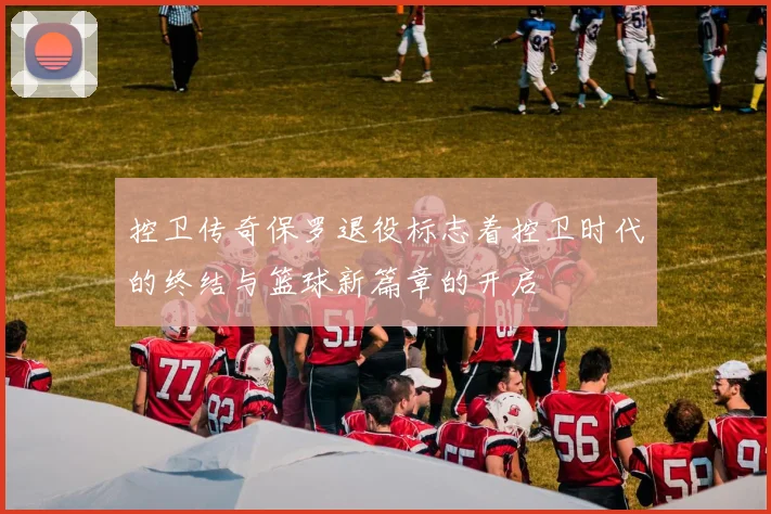 控卫传奇保罗退役标志着控卫时代的终结与篮球新篇章的开启