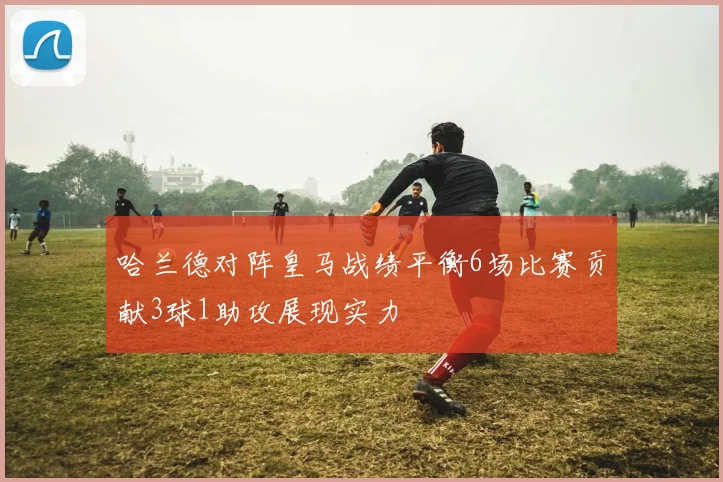 哈兰德对阵皇马战绩平衡6场比赛贡献3球1助攻展现实力