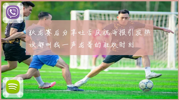 狄龙赛后分享吐舌庆祝海报引发热议都叫我一声龙哥的狂欢时刻