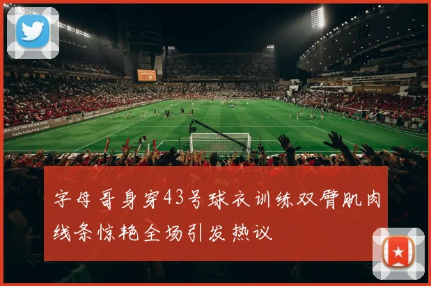字母哥身穿43号球衣训练双臂肌肉线条惊艳全场引发热议