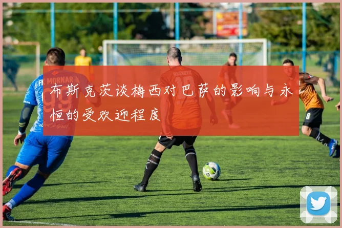 布斯克茨谈梅西对巴萨的影响与永恒的受欢迎程度