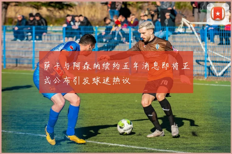 萨卡与阿森纳续约五年消息即将正式公布引发球迷热议