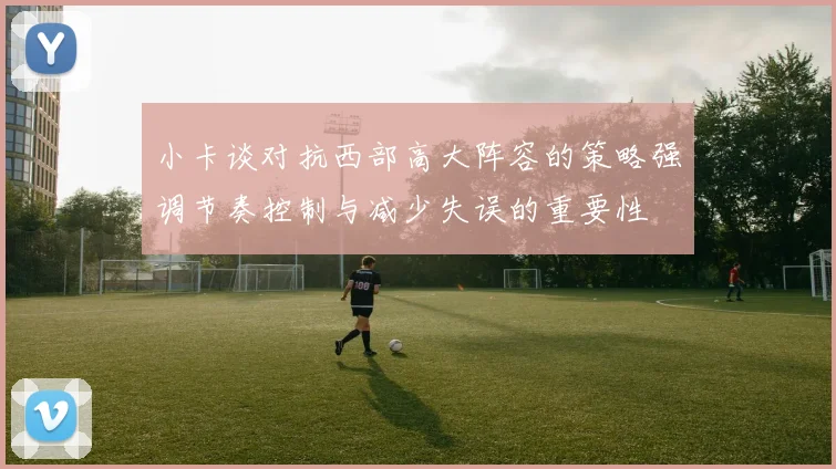 小卡谈对抗西部高大阵容的策略强调节奏控制与减少失误的重要性
