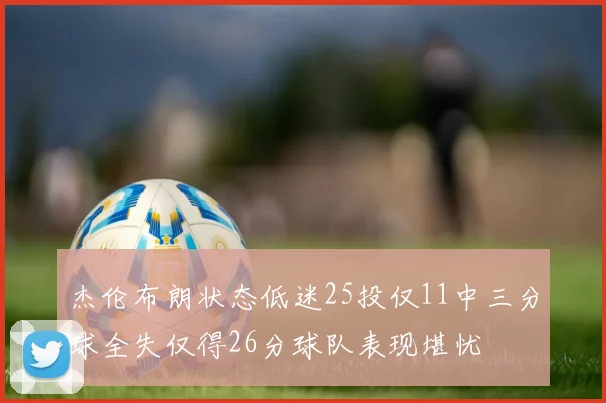 杰伦布朗状态低迷25投仅11中三分球全失仅得26分球队表现堪忧