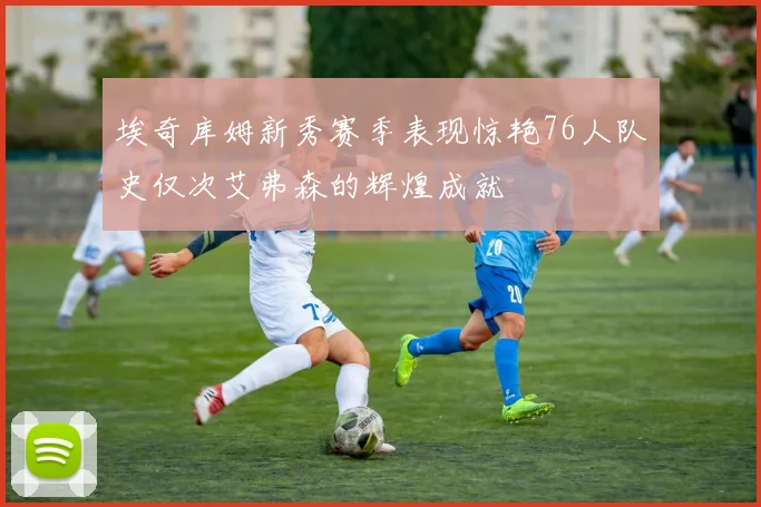 埃奇库姆新秀赛季表现惊艳76人队史仅次艾弗森的辉煌成就