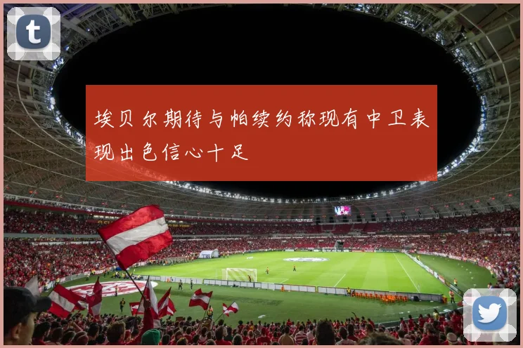 埃贝尔期待与帕续约称现有中卫表现出色信心十足