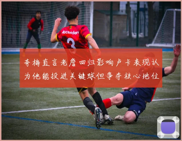 夸梅直言老詹回归影响卢卡表现认为他能投进关键球但争夺核心地位成阻碍