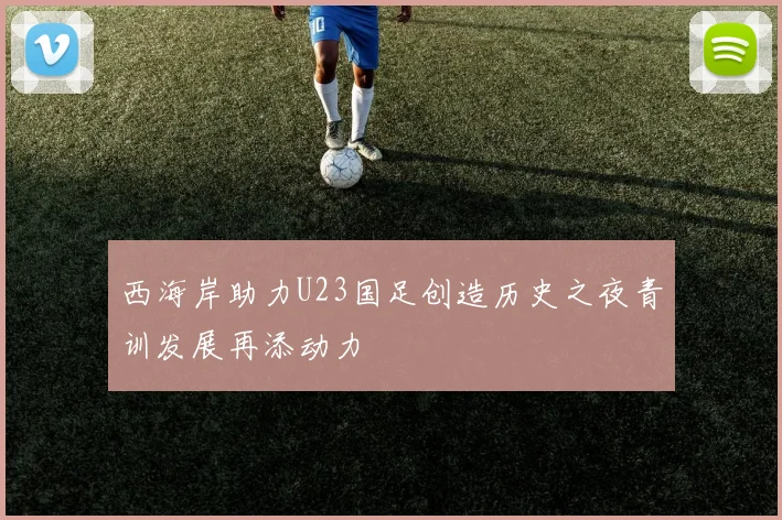 西海岸助力U23国足创造历史之夜青训发展再添动力