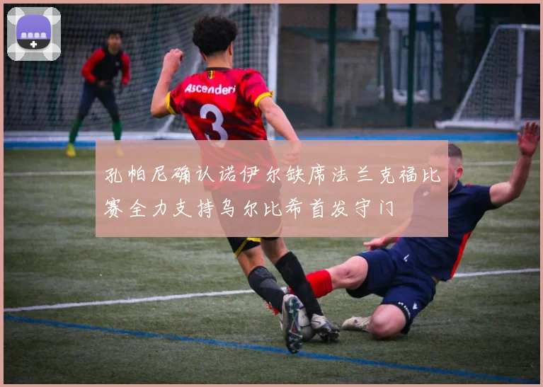 孔帕尼确认诺伊尔缺席法兰克福比赛全力支持乌尔比希首发守门