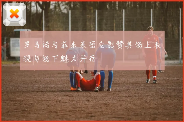 罗马诺与菲米亲密合影赞其场上表现与场下魅力并存