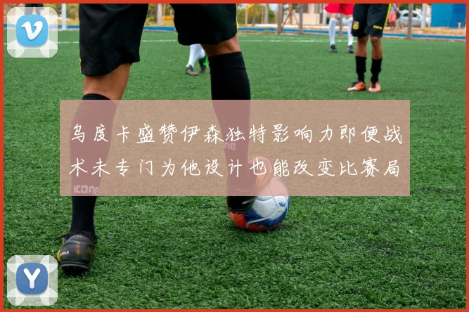 乌度卡盛赞伊森独特影响力即便战术未专门为他设计也能改变比赛局势