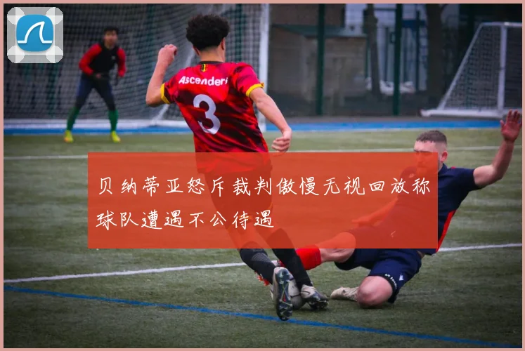 贝纳蒂亚怒斥裁判傲慢无视回放称球队遭遇不公待遇