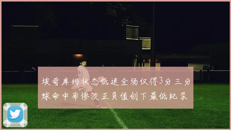 埃奇库姆状态低迷全场仅得3分三分球命中率惨淡正负值创下最低纪录